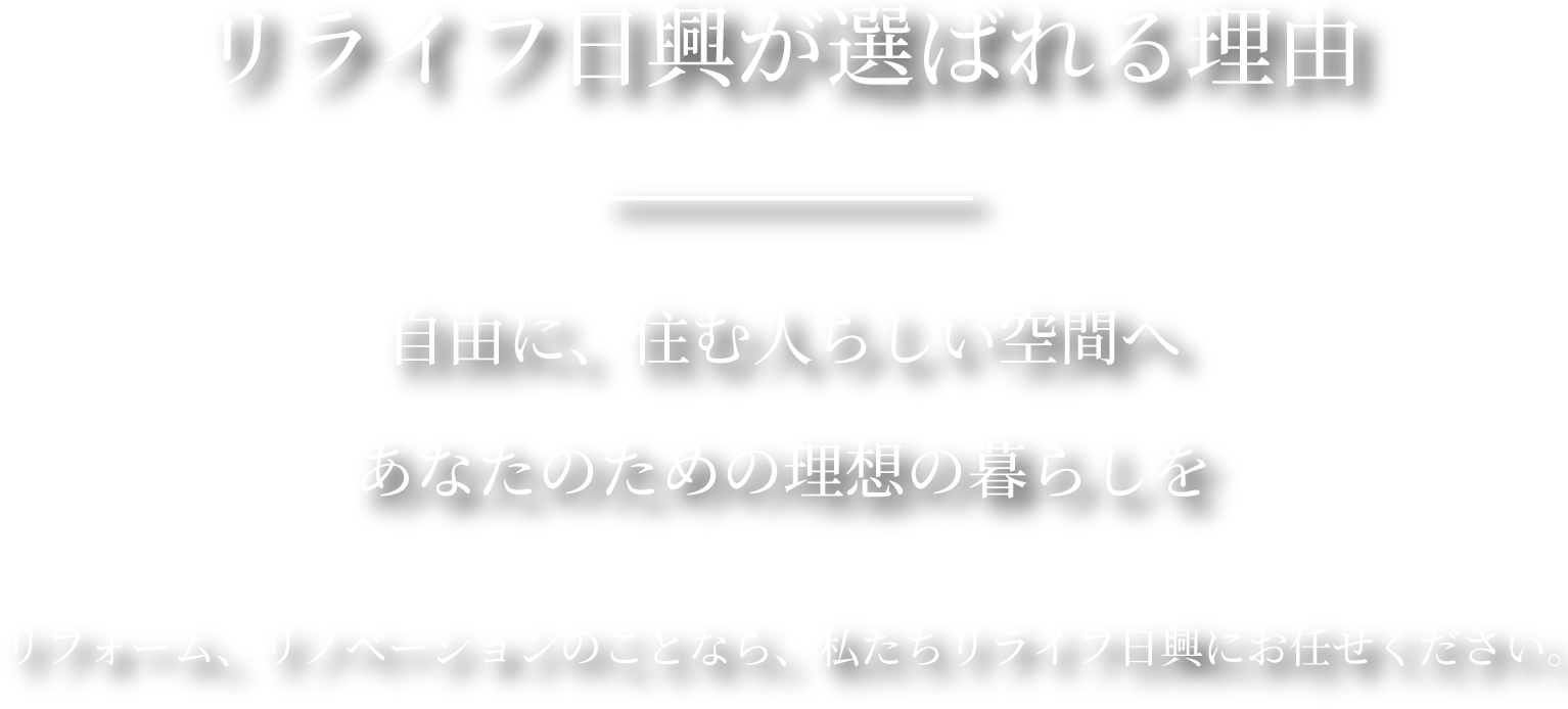 リライフ日興が選ばれる理由。自由に、住む人らしい空間へあなたのための理想の暮らしをリフォーム、リノベーションのことなら、私たちリライフ日興にお任せください。